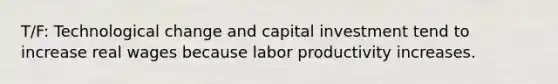 T/F: Technological change and capital investment tend to increase real wages because labor productivity increases.