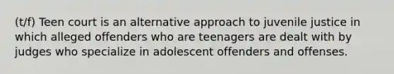 (t/f) Teen court is an alternative approach to juvenile justice in which alleged offenders who are teenagers are dealt with by judges who specialize in adolescent offenders and offenses.