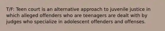 T/F: Teen court is an alternative approach to juvenile justice in which alleged offenders who are teenagers are dealt with by judges who specialize in adolescent offenders and offenses.