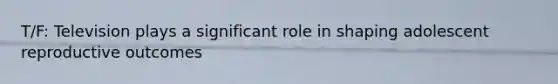 T/F: Television plays a significant role in shaping adolescent reproductive outcomes