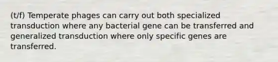 (t/f) Temperate phages can carry out both specialized transduction where any bacterial gene can be transferred and generalized transduction where only specific genes are transferred.