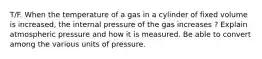 T/F. When the temperature of a gas in a cylinder of fixed volume is increased, the internal pressure of the gas increases ? Explain atmospheric pressure and how it is measured. Be able to convert among the various units of pressure.