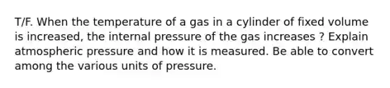 T/F. When the temperature of a gas in a cylinder of fixed volume is increased, the internal pressure of the gas increases ? Explain atmospheric pressure and how it is measured. Be able to convert among the various units of pressure.