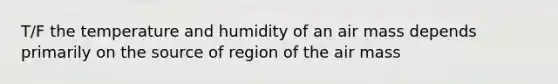 T/F the temperature and humidity of an air mass depends primarily on the source of region of the air mass