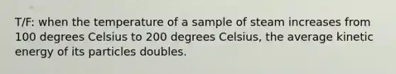 T/F: when the temperature of a sample of steam increases from 100 degrees Celsius to 200 degrees Celsius, the average kinetic energy of its particles doubles.