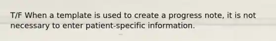 T/F When a template is used to create a progress note, it is not necessary to enter patient-specific information.