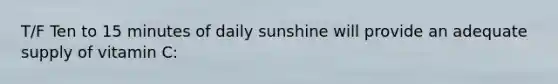 T/F Ten to 15 minutes of daily sunshine will provide an adequate supply of vitamin C: