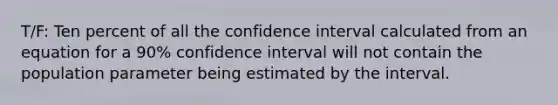 T/F: Ten percent of all the confidence interval calculated from an equation for a 90% confidence interval will not contain the population parameter being estimated by the interval.