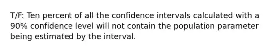 T/F: Ten percent of all the confidence intervals calculated with a 90% confidence level will not contain the population parameter being estimated by the interval.