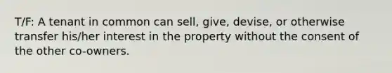 T/F: A tenant in common can sell, give, devise, or otherwise transfer his/her interest in the property without the consent of the other co-owners.