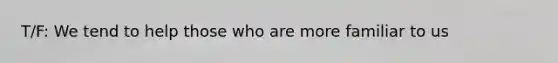 T/F: We tend to help those who are more familiar to us