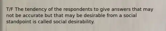 T/F The tendency of the respondents to give answers that may not be accurate but that may be desirable from a social standpoint is called social desirability.