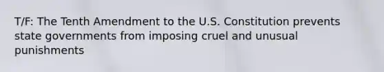 T/F: The Tenth Amendment to the U.S. Constitution prevents state governments from imposing cruel and unusual punishments