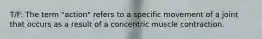 T/F: The term "action" refers to a specific movement of a joint that occurs as a result of a concentric muscle contraction.
