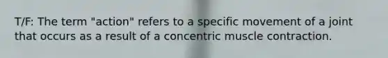 T/F: The term "action" refers to a specific movement of a joint that occurs as a result of a concentric muscle contraction.