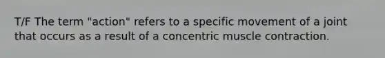 T/F The term "action" refers to a specific movement of a joint that occurs as a result of a concentric <a href='https://www.questionai.com/knowledge/k0LBwLeEer-muscle-contraction' class='anchor-knowledge'>muscle contraction</a>.