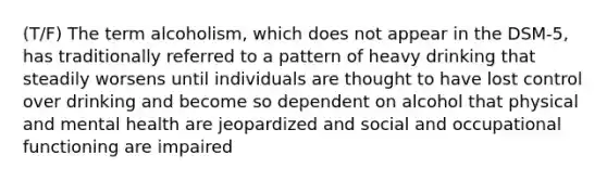 (T/F) The term alcoholism, which does not appear in the DSM-5, has traditionally referred to a pattern of heavy drinking that steadily worsens until individuals are thought to have lost control over drinking and become so dependent on alcohol that physical and mental health are jeopardized and social and occupational functioning are impaired