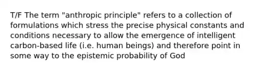 T/F The term "anthropic principle" refers to a collection of formulations which stress the precise physical constants and conditions necessary to allow the emergence of intelligent carbon-based life (i.e. human beings) and therefore point in some way to the epistemic probability of God