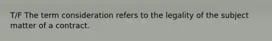 T/F The term consideration refers to the legality of the subject matter of a contract.