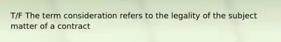 T/F The term consideration refers to the legality of the subject matter of a contract