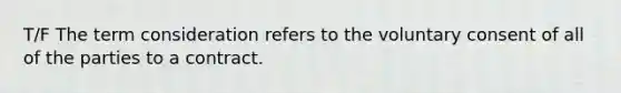 T/F The term consideration refers to the voluntary consent of all of the parties to a contract.