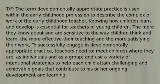 T/F: The term developmentally appropriate practice is used within the early childhood profession to describe the complex of work of the early childhood teacher. Knowing how children learn and develop is essential for teachers of young children. The more they know about and are sensitive to the way children think and learn, the more effective their teaching and the more satisfying their work. To successfully engage in developmentally appropriate practice, teachers need to: meet children where they are, as individuals and as a group; and use a variety of intentional strategies to help each child attain challenging and achievable goals that contribute to his or her ongoing development and learning.