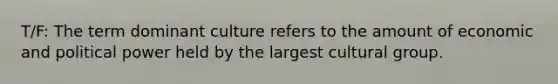 T/F: The term dominant culture refers to the amount of economic and political power held by the largest cultural group.