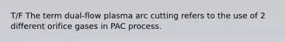 T/F The term dual-flow plasma arc cutting refers to the use of 2 different orifice gases in PAC process.