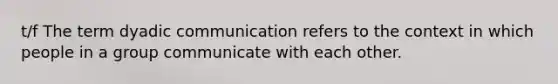 t/f The term dyadic communication refers to the context in which people in a group communicate with each other.