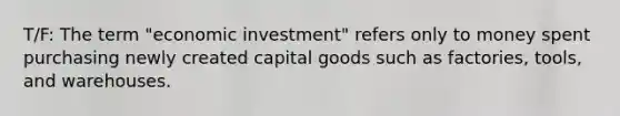 T/F: The term "economic investment" refers only to money spent purchasing newly created capital goods such as factories, tools, and warehouses.