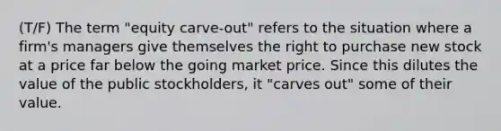 (T/F) The term "equity carve-out" refers to the situation where a firm's managers give themselves the right to purchase new stock at a price far below the going market price. Since this dilutes the value of the public stockholders, it "carves out" some of their value.