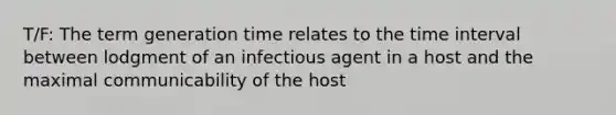 T/F: The term generation time relates to the time interval between lodgment of an infectious agent in a host and the maximal communicability of the host