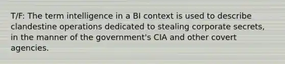 T/F: The term intelligence in a BI context is used to describe clandestine operations dedicated to stealing corporate secrets, in the manner of the government's CIA and other covert agencies.