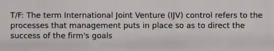 T/F: The term International Joint Venture (IJV) control refers to the processes that management puts in place so as to direct the success of the firm's goals