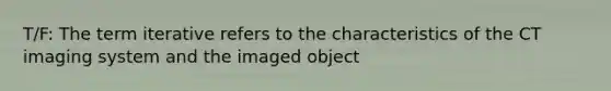 T/F: The term iterative refers to the characteristics of the CT imaging system and the imaged object