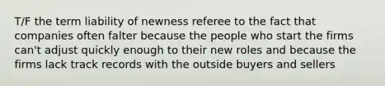 T/F the term liability of newness referee to the fact that companies often falter because the people who start the firms can't adjust quickly enough to their new roles and because the firms lack track records with the outside buyers and sellers