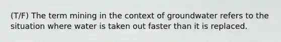 (T/F) The term mining in the context of groundwater refers to the situation where water is taken out faster than it is replaced.