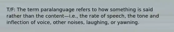 T/F: The term paralanguage refers to how something is said rather than the content—i.e., the rate of speech, the tone and inflection of voice, other noises, laughing, or yawning.