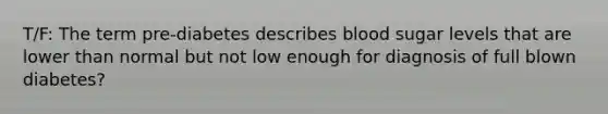 T/F: The term pre-diabetes describes blood sugar levels that are lower than normal but not low enough for diagnosis of full blown diabetes?