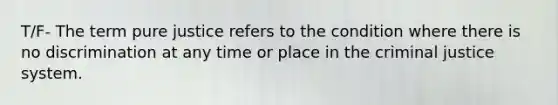 T/F- The term pure justice refers to the condition where there is no discrimination at any time or place in the criminal justice system.