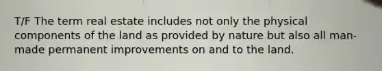 T/F The term real estate includes not only the physical components of the land as provided by nature but also all man-made permanent improvements on and to the land.