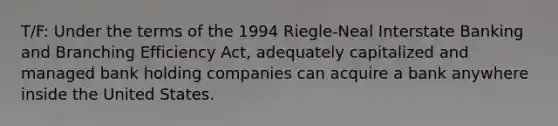 T/F: Under the terms of the 1994 Riegle-Neal Interstate Banking and Branching Efficiency Act, adequately capitalized and managed bank holding companies can acquire a bank anywhere inside the United States.