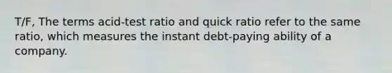 T/F, The terms acid-test ratio and quick ratio refer to the same ratio, which measures the instant debt-paying ability of a company.