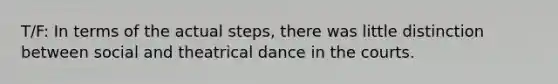 T/F: In terms of the actual steps, there was little distinction between social and theatrical dance in the courts.