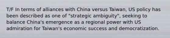 T/F In terms of alliances with China versus Taiwan, US policy has been described as one of "strategic ambiguity", seeking to balance China's emergence as a regional power with US admiration for Taiwan's economic success and democratization.