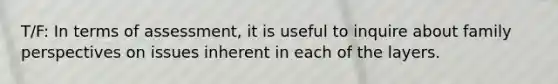 T/F: In terms of assessment, it is useful to inquire about family perspectives on issues inherent in each of the layers.