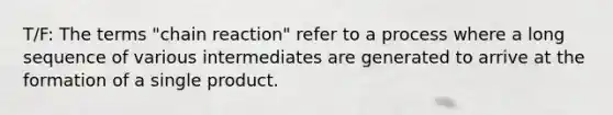 T/F: The terms "chain reaction" refer to a process where a long sequence of various intermediates are generated to arrive at the formation of a single product.