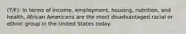 (T/F): In terms of income, employment, housing, nutrition, and health, African Americans are the most disadvantaged racial or ethnic group in the United States today.