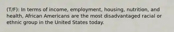 (T/F): In terms of income, employment, housing, nutrition, and health, African Americans are the most disadvantaged racial or ethnic group in the United States today.