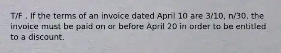 T/F . If the terms of an invoice dated April 10 are 3/10, n/30, the invoice must be paid on or before April 20 in order to be entitled to a discount.